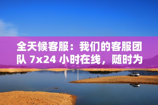 全天候客服：我们的客服团队 7x24 小时在线，随时为您提供帮助。