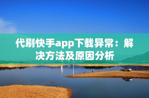 代刷快手app下载异常：解决方法及原因分析