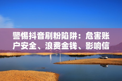 警惕抖音刷粉陷阱：危害账户安全、浪费金钱、影响信誉