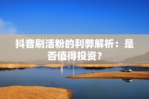 抖音刷活粉的利弊解析：是否值得投资？