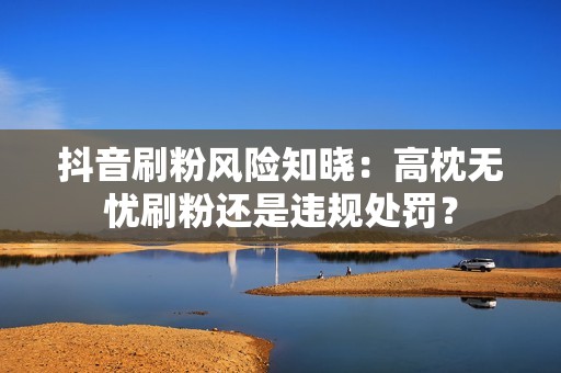 抖音刷粉风险知晓：高枕无忧刷粉还是违规处罚？