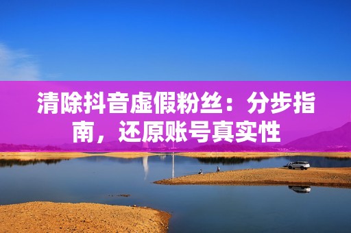 清除抖音虚假粉丝：分步指南，还原账号真实性