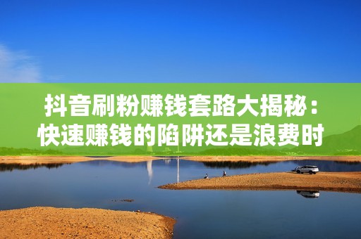 抖音刷粉赚钱套路大揭秘：快速赚钱的陷阱还是浪费时间和金钱？