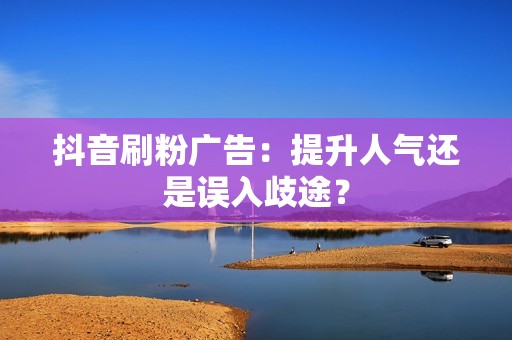 抖音刷粉广告：提升人气还是误入歧途？