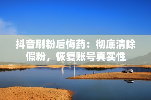 抖音刷粉后悔药：彻底清除假粉，恢复账号真实性