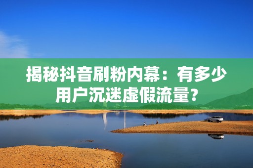 揭秘抖音刷粉内幕：有多少用户沉迷虚假流量？