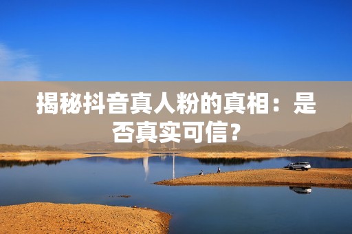 揭秘抖音真人粉的真相：是否真实可信？