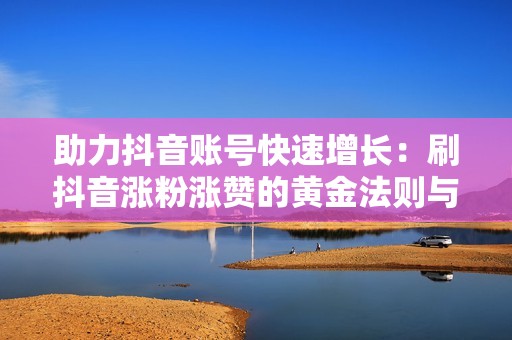 助力抖音账号快速增长：刷抖音涨粉涨赞的黄金法则与实战指南