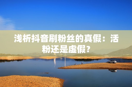 浅析抖音刷粉丝的真假：活粉还是虚假？