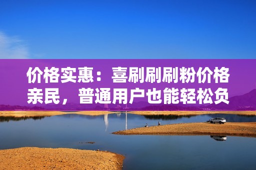 价格实惠：喜刷刷刷粉价格亲民，普通用户也能轻松负担，性价比极高。