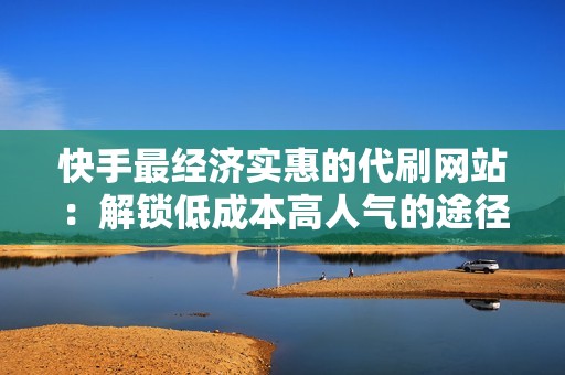 快手最经济实惠的代刷网站：解锁低成本高人气的途径