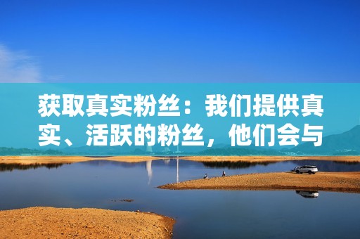 获取真实粉丝：我们提供真实、活跃的粉丝，他们会与您的内容互动，增加您的参与度和可见度。