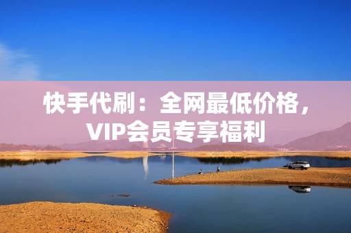 快手代刷：全网最低价格，VIP会员专享福利