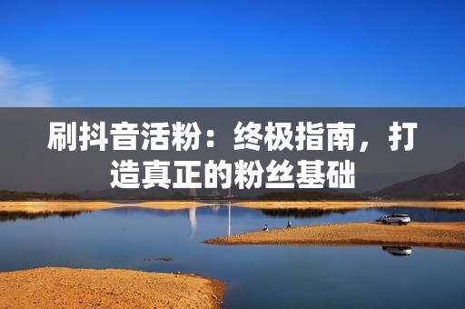 刷抖音活粉：终极指南，打造真正的粉丝基础