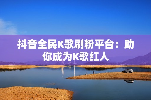 抖音全民K歌刷粉平台：助你成为K歌红人