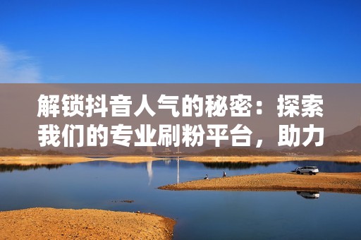 解锁抖音人气的秘密：探索我们的专业刷粉平台，助力您的内容触达更多用户