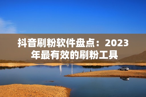 抖音刷粉软件盘点：2023 年最有效的刷粉工具