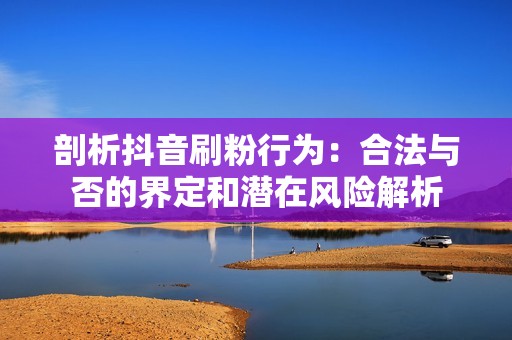 剖析抖音刷粉行为：合法与否的界定和潜在风险解析