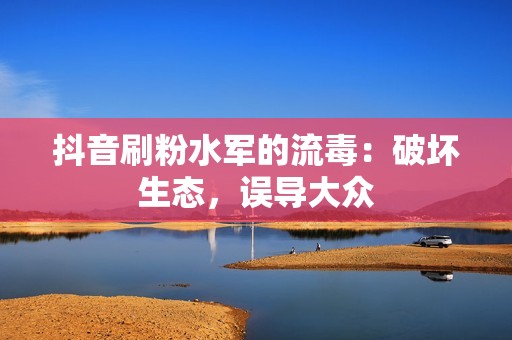 抖音刷粉水军的流毒：破坏生态，误导大众