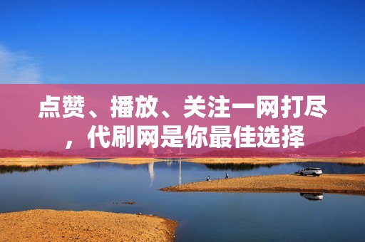 点赞、播放、关注一网打尽，代刷网是你最佳选择