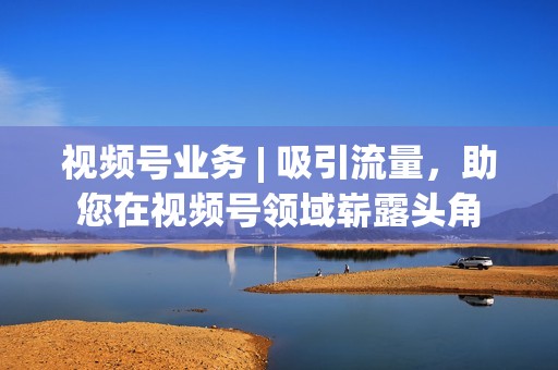 视频号业务 | 吸引流量，助您在视频号领域崭露头角