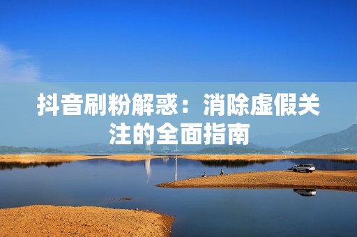 抖音刷粉解惑：消除虚假关注的全面指南