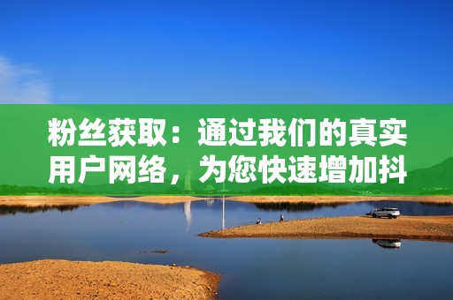 粉丝获取：通过我们的真实用户网络，为您快速增加抖音粉丝数量，从而扩大您的影响力。