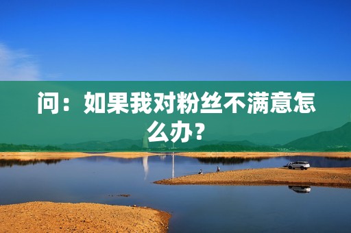 问：如果我对粉丝不满意怎么办？