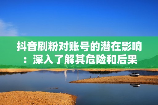 抖音刷粉对账号的潜在影响：深入了解其危险和后果