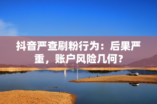 抖音严查刷粉行为：后果严重，账户风险几何？