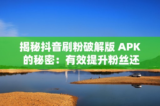 揭秘抖音刷粉破解版 APK 的秘密：有效提升粉丝还是虚假陷阱？