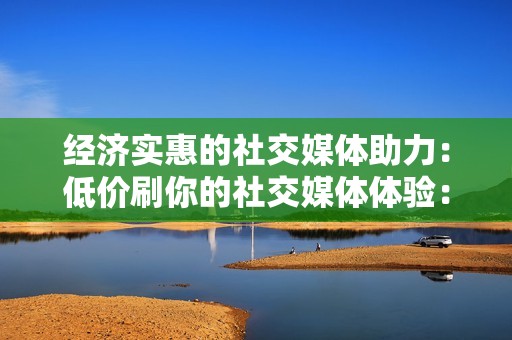 经济实惠的社交媒体助力：低价刷你的社交媒体体验：低价刷赞网站和平台的利弊分析