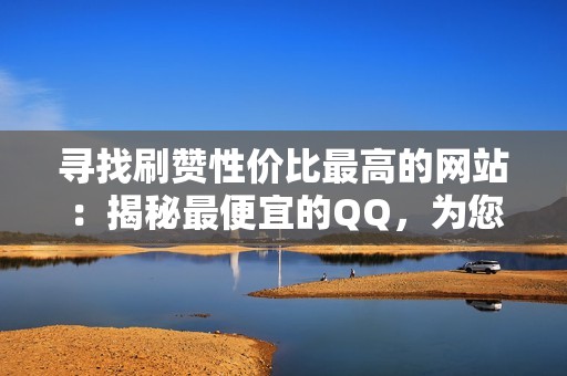 寻找刷赞性价比最高的网站：揭秘最便宜的QQ，为您提供最经济的点赞解决方案