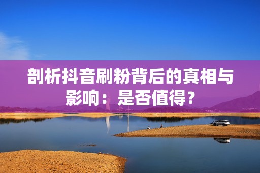 剖析抖音刷粉背后的真相与影响：是否值得？