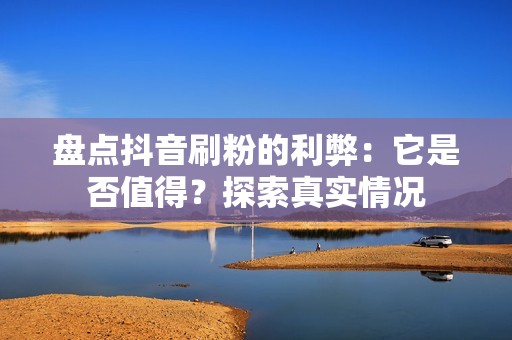 盘点抖音刷粉的利弊：它是否值得？探索真实情况