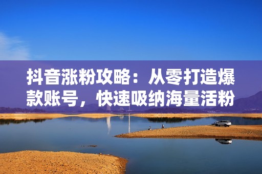 抖音涨粉攻略：从零打造爆款账号，快速吸纳海量活粉