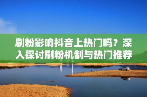 刷粉影响抖音上热门吗？深入探讨刷粉机制与热门推荐规则