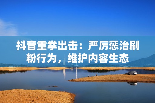 抖音重拳出击：严厉惩治刷粉行为，维护内容生态