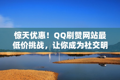 惊天优惠！QQ刷赞网站最低价挑战，让你成为社交明星