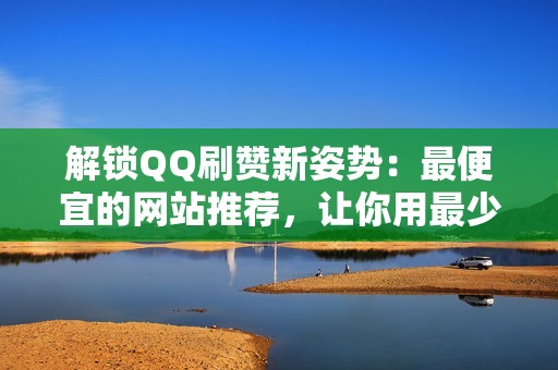 解锁QQ刷赞新姿势：最便宜的网站推荐，让你用最少成本收获最大人气