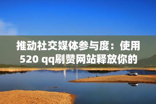 推动社交媒体参与度：使用520 qq刷赞网站释放你的潜力