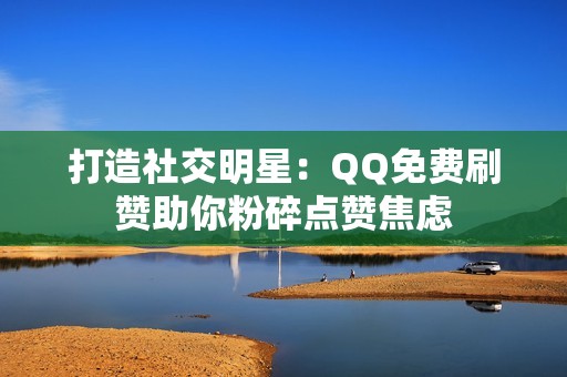 打造社交明星：QQ免费刷赞助你粉碎点赞焦虑