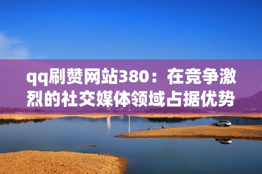 qq刷赞网站380：在竞争激烈的社交媒体领域占据优势