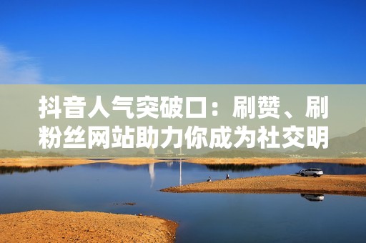 抖音人气突破口：刷赞、刷粉丝网站助力你成为社交明星