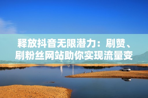 释放抖音无限潜力：刷赞、刷粉丝网站助你实现流量变现