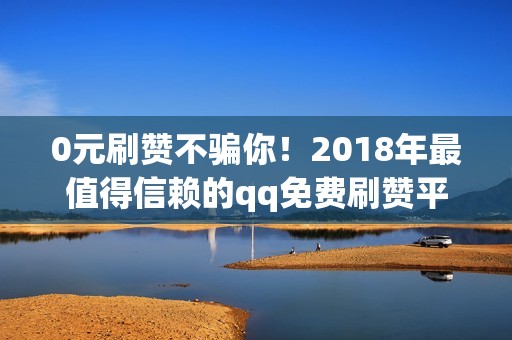 0元刷赞不骗你！2018年最值得信赖的qq免费刷赞平台