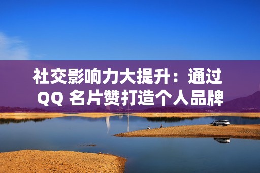 社交影响力大提升：通过 QQ 名片赞打造个人品牌