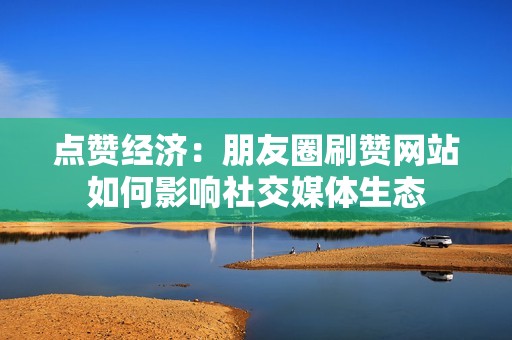 点赞经济：朋友圈刷赞网站如何影响社交媒体生态