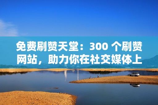 免费刷赞天堂：300 个刷赞网站，助力你在社交媒体上大放异彩