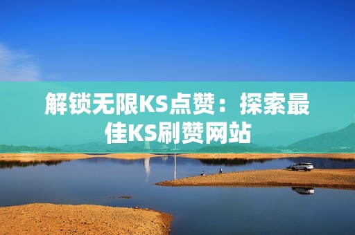 解锁无限KS点赞：探索最佳KS刷赞网站